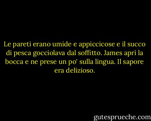Le pareti erano umide e appiccicose e il succo di pesca gocciolava dal soffitto. James aprì la bocca e ne prese un po' sulla lingua. Il sapore era delizioso. - Roald Dahl
