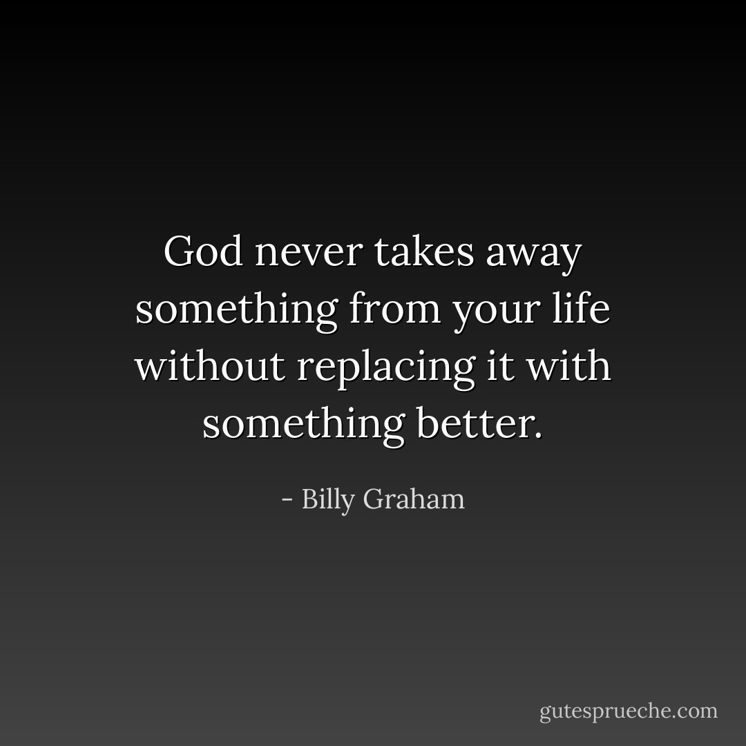 God never takes away something from your life without replacing it with something better. - Billy Graham