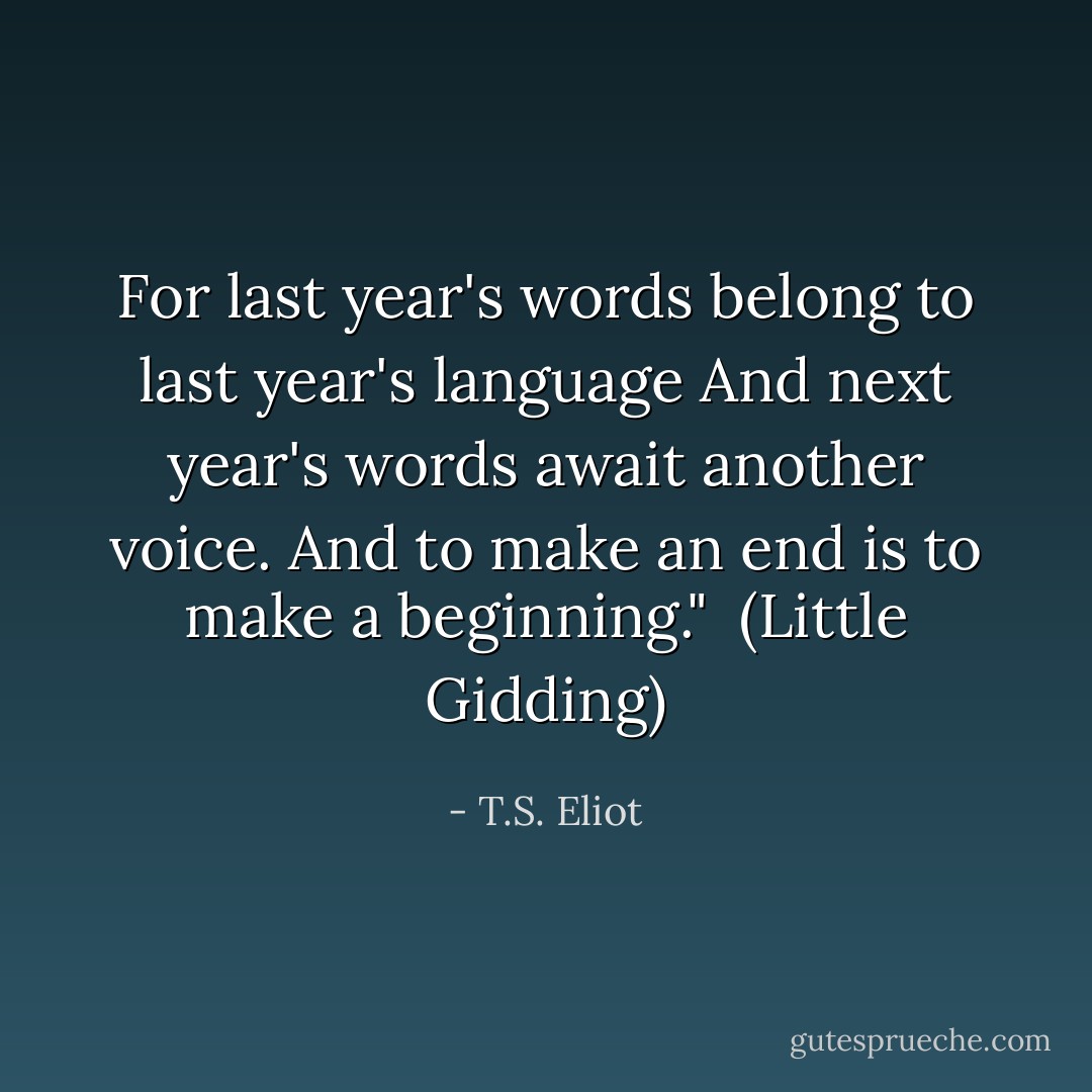 For last year's words belong to last year's language<br />And next year's words await another voice.<br />And to make an end is to make a beginning."<br /><br />(<i>Little Gidding</i>) - T.S. Eliot