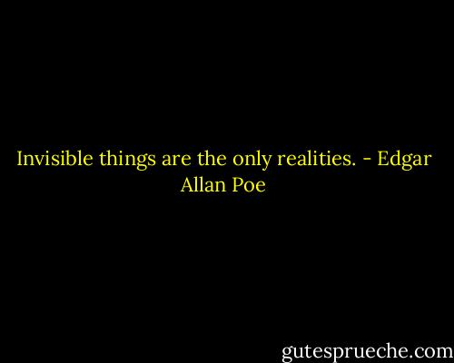 Invisible things are the only realities. - Edgar Allan Poe