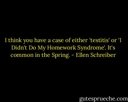 I think you have a case of either 'testitis' or 'I Didn't Do My Homework Syndrome'. It's common in the Spring. - Ellen Schreiber