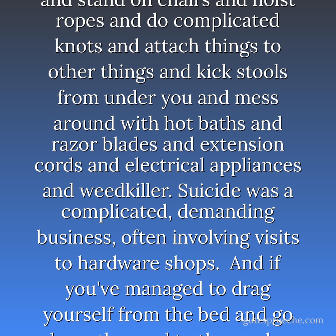 It was ironic, really - you want to die because you can't be bothered to go on living - but then you're expected to get all energetic and move furniture and stand on chairs and hoist ropes and do complicated knots and attach things to other things and kick stools from under you and mess around with hot baths and razor blades and extension cords and electrical appliances and weedkiller. Suicide was a complicated, demanding business, often involving visits to hardware shops.<br /><br />And if you've managed to drag yourself from the bed and go down the road to the garden center or the drug store, by then the worst is over. At that point you might as well just go to work. - Marian Keyes