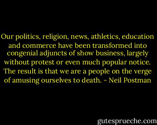 Our politics, religion, news, athletics, education and commerce have been transformed into congenial adjuncts of show business, largely without protest or even much popular notice. The result is that we are a people on the verge of amusing ourselves to death. - Neil Postman