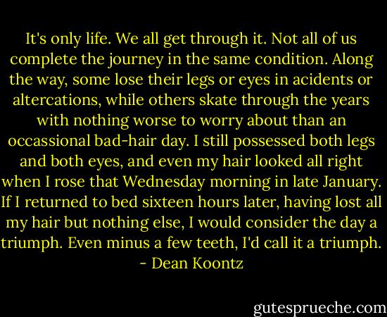 It's only life. We all get through it. Not all of us complete the journey in the same condition. Along the way, some lose their legs or eyes in acidents or altercations, while others skate through the years with nothing worse to worry about than an occassional bad-hair day.<br />I still possessed both legs and both eyes, and even my hair looked all right when I rose that Wednesday morning in late January. If I returned to bed sixteen hours later, having lost all my hair but nothing else, I would consider the day a triumph. Even minus a few teeth, I'd call it a triumph. - Dean Koontz