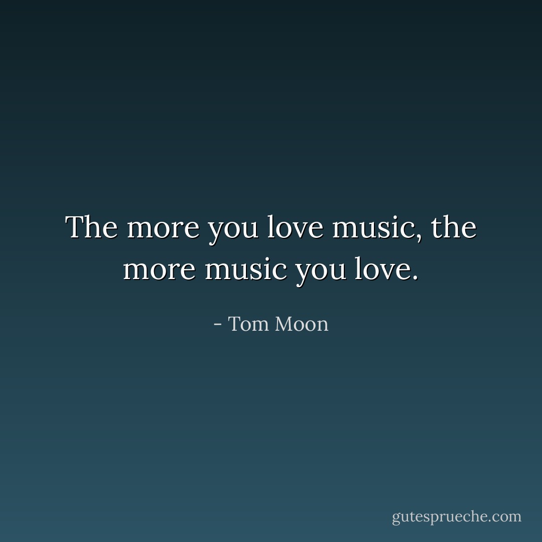 The more you love music, the more music you love. - Tom Moon