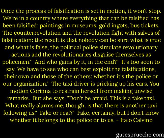 Once the process of falsification is set in motion, it won't stop. We're in a country where everything that can be falsified has been falsified: paintings in museums, gold ingots, bus tickets. The counterrevolution and the revolution fight with salvos of falsification: the result is that nobody can be sure what is true and what is false, the political police simulate revolutionary actions and the revolutionaries disguise themselves as policemen."<br /><br />And who gains by it, in the end?"<br /><br />It's too soon to say. We have to see who can best exploit the falsifications, their own and those of the others: whether it's the police or our organization."<br /><br />The taxi driver is pricking up his ears. You motion Corinna to restrain herself from making unwise remarks.<br /><br />But she says, "Don't be afraid. This is a fake taxi. What really alarms me, though, is that there is another taxi following us."<br /><br />Fake or real?"<br /><br />Fake, certainly, but I don't know whether it belongs to the police or to us. - Italo Calvino