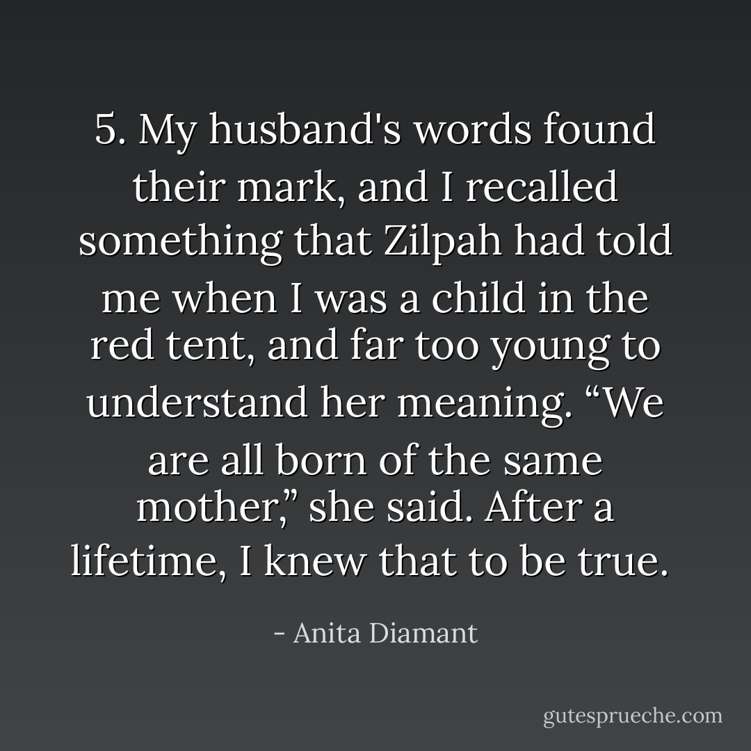 5. My husband's words found their mark, and I recalled something that Zilpah had told me when I was a child in the red tent, and far too young to understand her meaning. “We are all born of the same mother,” she said. After a lifetime, I knew that to be true.<br /> - Anita Diamant