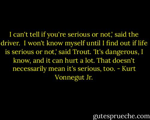 I can't tell if you're serious or not,' said the driver. <br />I won't know myself until I find out if life is serious or not,' said Trout. 'It's dangerous, I know, and it can hurt a lot. That doesn't necessarily mean it's serious, too. - Kurt Vonnegut Jr.