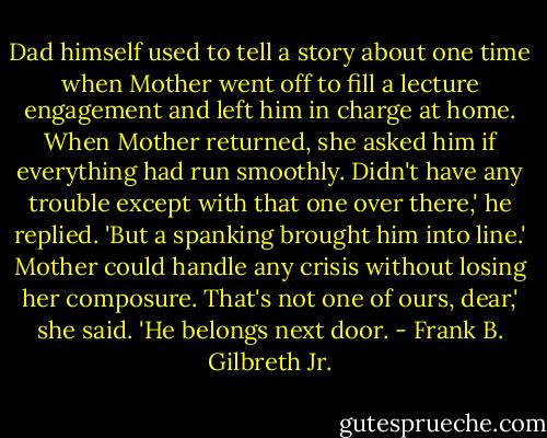 Dad himself used to tell a story about one time when Mother went off to fill a lecture engagement and left him in charge at home. When Mother returned, she asked him if everything had run smoothly.<br />Didn't have any trouble except with that one over there,' he replied. 'But a spanking brought him into line.'<br />Mother could handle any crisis without losing her composure.<br />That's not one of ours, dear,' she said. 'He belongs next door. - Frank B. Gilbreth Jr.