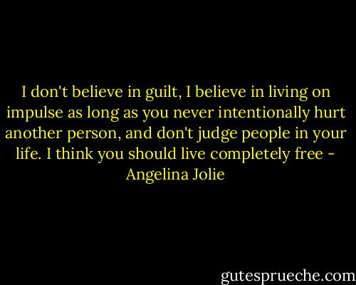 I don't believe in guilt, I believe in living on impulse as long as you never intentionally hurt another person, and don't judge people in your life. I think you should live completely free - Angelina Jolie