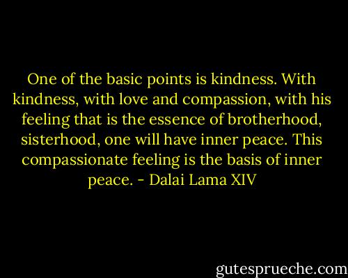 One of the basic points is kindness. With kindness, with love and compassion, with his feeling that is the essence of brotherhood, sisterhood, one will have inner peace. This compassionate feeling is the basis of inner peace. - Dalai Lama XIV