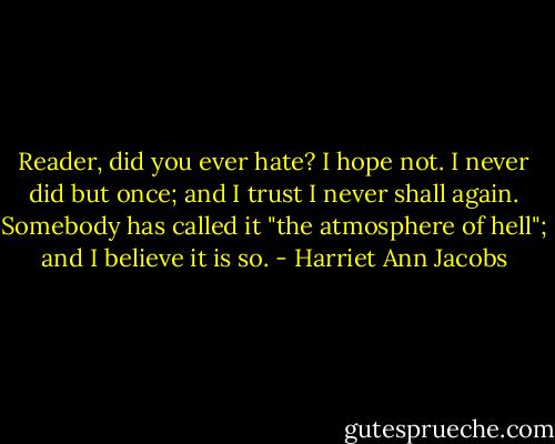 Reader, did you ever hate? I hope not. I never did but once; and I trust I never shall again. Somebody has called it "the atmosphere of hell"; and I believe it is so. - Harriet Ann Jacobs