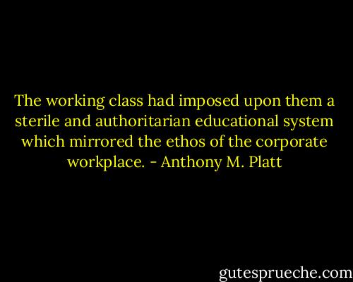 The working class had imposed upon them a sterile and authoritarian educational system which mirrored the ethos of the corporate workplace. - Anthony M. Platt