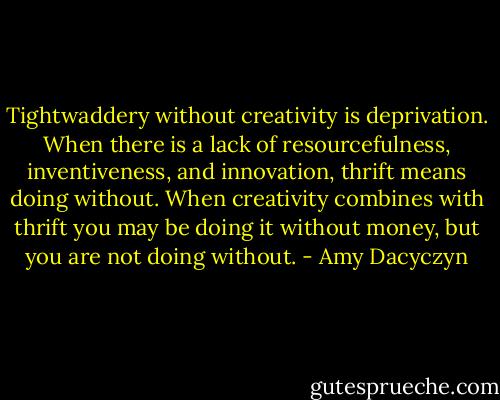 Tightwaddery without creativity is deprivation. When there is a lack of resourcefulness, inventiveness, and innovation, thrift means doing without. When creativity combines with thrift you may be doing it without money, but you are not doing without. - Amy Dacyczyn