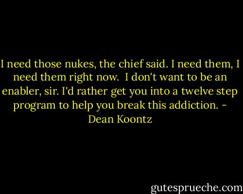 I need those nukes, the chief said. I need them, I need them right now.<br /><br />I don't want to be an enabler, sir. I'd rather get you into a twelve step program to help you break this addiction. - Dean Koontz