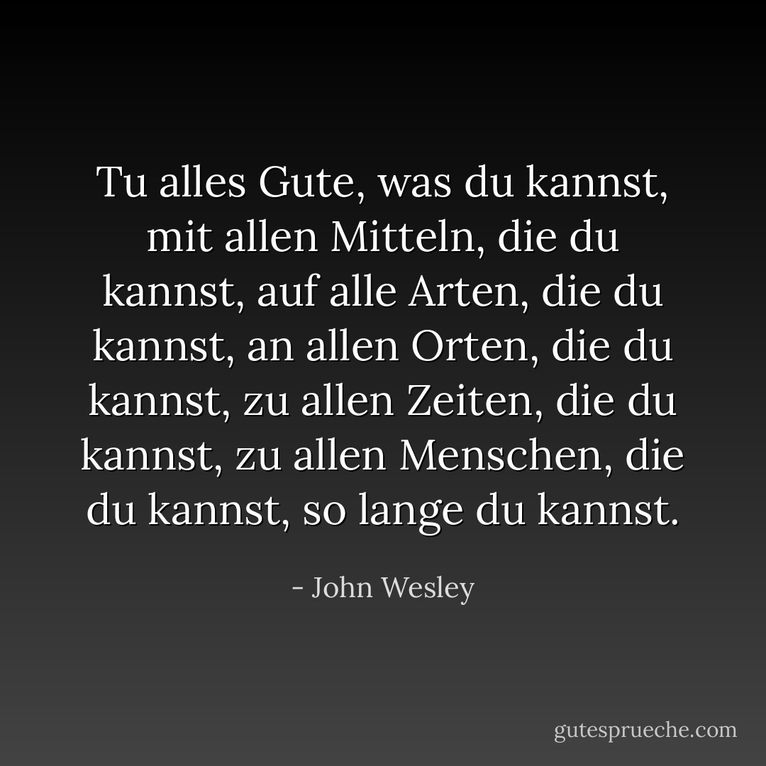 Tu alles Gute, was du kannst,<br />mit allen Mitteln, die du kannst,<br />auf alle Arten, die du kannst,<br />an allen Orten, die du kannst,<br />zu allen Zeiten, die du kannst,<br />zu allen Menschen, die du kannst,<br />so lange du kannst. - John Wesley<