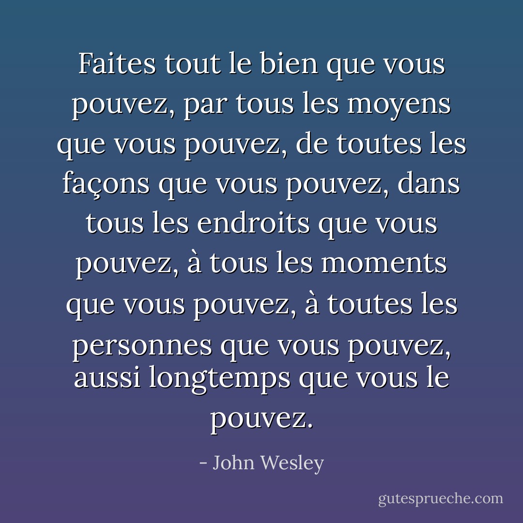 Faites tout le bien que vous pouvez,<br />par tous les moyens que vous pouvez,<br />de toutes les façons que vous pouvez,<br />dans tous les endroits que vous pouvez,<br />à tous les moments que vous pouvez,<br />à toutes les personnes que vous pouvez,<br />aussi longtemps que vous le pouvez. - John Wesley