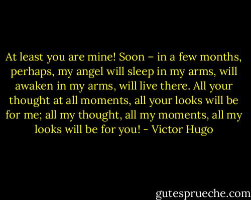 At least you are mine! Soon – in a few months, perhaps, my angel will sleep in my arms, will awaken in my arms, will live there. All your thought at all moments, all your looks will be for me; all my thought, all my moments, all my looks will be for you! - Victor Hugo