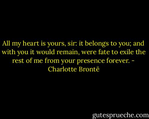 All my heart is yours, sir: it belongs to you; and with you it would remain, were fate to exile the rest of me from your presence forever. - Charlotte Brontë