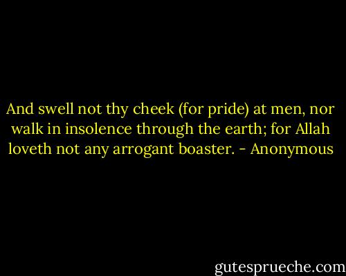 And swell not thy cheek (for pride) at men, nor walk in insolence through the earth; for Allah loveth not any arrogant boaster. - Anonymous