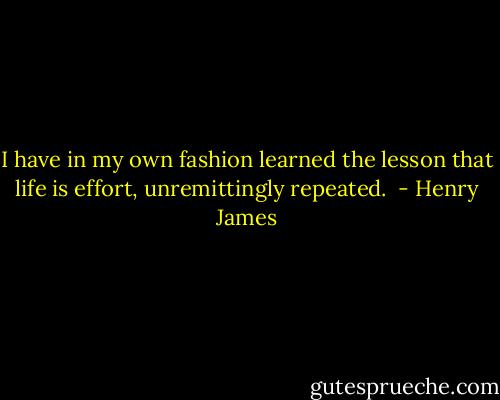 I have in my own fashion learned the lesson that life is effort, unremittingly repeated.  - Henry James