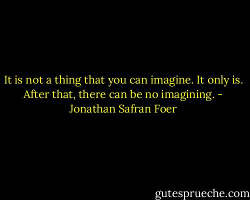 It is not a thing that you can imagine. It only is. After that, there can be no imagining. - Jonathan Safran Foer