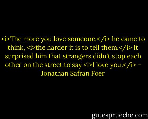 <i>The more you love someone,</i> he came to think, <i>the harder it is to tell them.</i> It surprised him that strangers didn't stop each other on the street to say <i>I love you.</i> - Jonathan Safran Foer