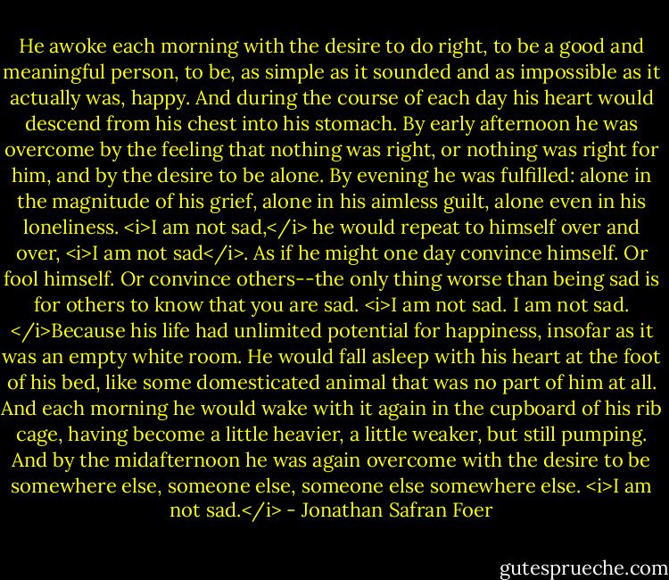 He awoke each morning with the desire to do right, to be a good and meaningful person, to be, as simple as it sounded and as impossible as it actually was, happy. And during the course of each day his heart would descend from his chest into his stomach. By early afternoon he was overcome by the feeling that nothing was right, or nothing was right for him, and by the desire to be alone. By evening he was fulfilled: alone in the magnitude of his grief, alone in his aimless guilt, alone even in his loneliness. <i>I am not sad,</i> he would repeat to himself over and over, <i>I am not sad</i>. As if he might one day convince himself. Or fool himself. Or convince others--the only thing worse than being sad is for others to know that you are sad. <i>I am not sad. I am not sad. </i>Because his life had unlimited potential for happiness, insofar as it was an empty white room. He would fall asleep with his heart at the foot of his bed, like some domesticated animal that was no part of him at all. And each morning he would wake with it again in the cupboard of his rib cage, having become a little heavier, a little weaker, but still pumping. And by the midafternoon he was again overcome with the desire to be somewhere else, someone else, someone else somewhere else. <i>I am not sad.</i> - Jonathan Safran Foer