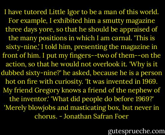I have tutored Little Igor to be a man of this world. For example, I exhibited him a smutty magazine three days yore, so that he should be appraised of the many positions in which I am carnal. 'This is sixty-nine,' I told him, presenting the magazine in front of him. I put my fingers--two of them--on the action, so that he would not overlook it. 'Why is it dubbed sixty-nine?' he asked, because he is a person hot on fire with curiosity. 'It was invented in 1969. My friend Gregory knows a friend of the nephew of the inventor.' 'What did people do before 1969?' 'Merely blowjobs and masticating box, but never in chorus. - Jonathan Safran Foer