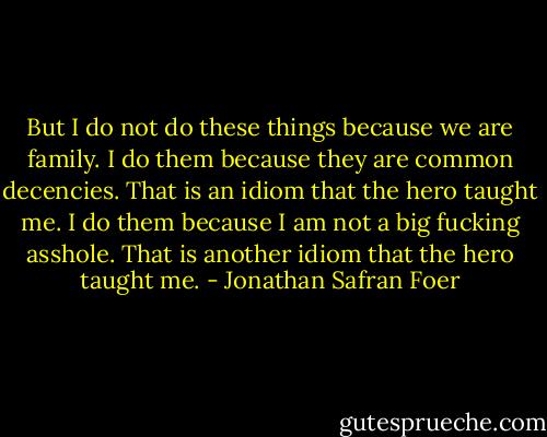 But I do not do these things because we are family. I do them because they are common decencies. That is an idiom that the hero taught me. I do them because I am not a big fucking asshole. That is another idiom that the hero taught me. - Jonathan Safran Foer