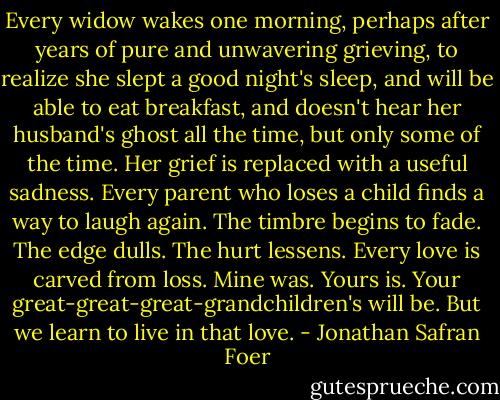 Every widow wakes one morning, perhaps after years of pure and unwavering grieving, to realize she slept a good night's sleep, and will be able to eat breakfast, and doesn't hear her husband's ghost all the time, but only some of the time. Her grief is replaced with a useful sadness. Every parent who loses a child finds a way to laugh again. The timbre begins to fade. The edge dulls. The hurt lessens. Every love is carved from loss. Mine was. Yours is. Your great-great-great-grandchildren's will be. But we learn to live in that love. - Jonathan Safran Foer