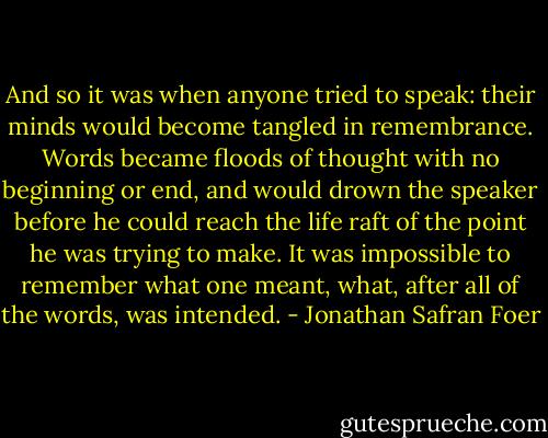 And so it was when anyone tried to speak: their minds would become tangled in remembrance. Words became floods of thought with no beginning or end, and would drown the speaker before he could reach the life raft of the point he was trying to make. It was impossible to remember what one meant, what, after all of the words, was intended. - Jonathan Safran Foer
