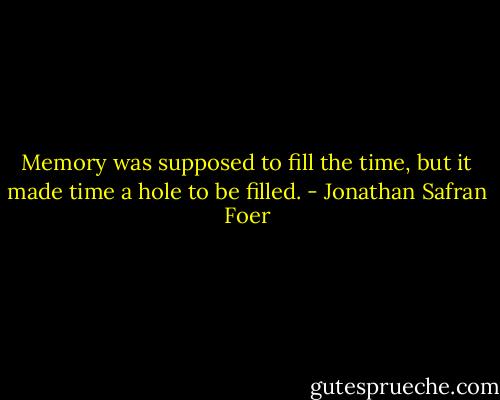 Memory was supposed to fill the time, but it made time a hole to be filled. - Jonathan Safran Foer