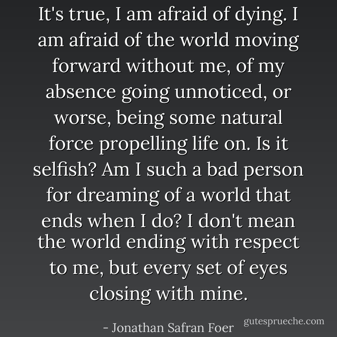 It's true, I am afraid of dying. I am afraid of the world moving forward without me, of my absence going unnoticed, or worse, being some natural force propelling life on. Is it selfish? Am I such a bad person for dreaming of a world that ends when I do? I don't mean the world ending with respect to me, but every set of eyes closing with mine. - Jonathan Safran Foer