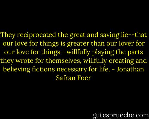 They reciprocated the great and saving lie--that our love for things is greater than our lover for our love for things--willfully playing the parts they wrote for themselves, willfully creating and believing fictions necessary for life. - Jonathan Safran Foer