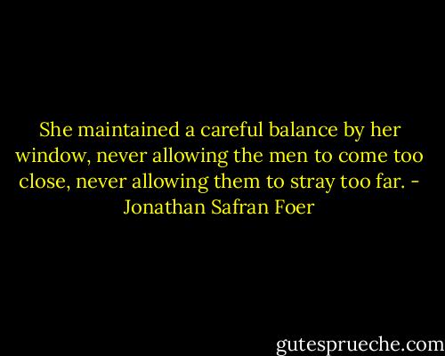 She maintained a careful balance by her window, never allowing the men to come too close, never allowing them to stray too far. - Jonathan Safran Foer