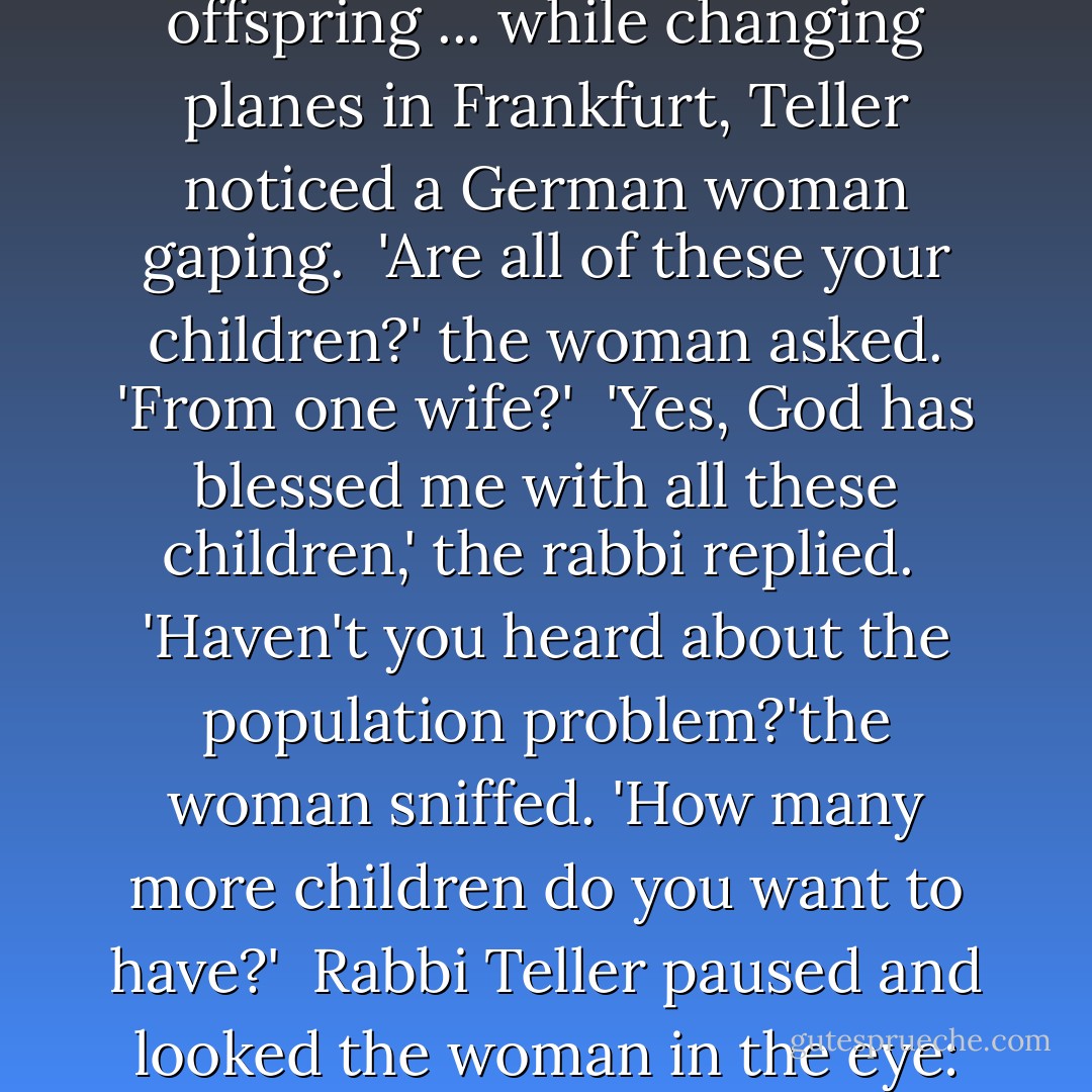 Once, [Rabbi Chanoch] Teller was traveling with 16 of his [18] offspring ... while changing planes in Frankfurt, Teller noticed a German woman gaping.<br /> 'Are all of these your children?' the woman asked. 'From one wife?'<br /> 'Yes, God has blessed me with all these children,' the rabbi replied.<br /> 'Haven't you heard about the population problem?'the woman sniffed. 'How many more children do you want to have?'<br /> Rabbi Teller paused and looked the woman in the eye: 'About 6 million,' he said. - Lynn Vincent
