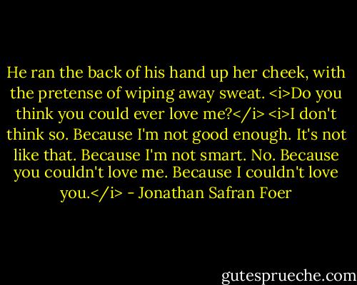 He ran the back of his hand up her cheek, with the pretense of wiping away sweat. <i>Do you think you could ever love me?</i><br /><i>I don't think so.<br />Because I'm not good enough.<br />It's not like that.<br />Because I'm not smart.<br />No.<br />Because you couldn't love me.<br />Because I couldn't love you.</i> - Jonathan Safran Foer