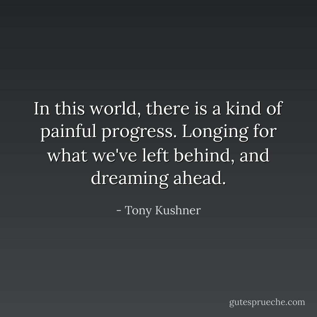 In this world, there is a kind of painful progress. Longing for what we've left behind, and dreaming ahead. - Tony Kushner