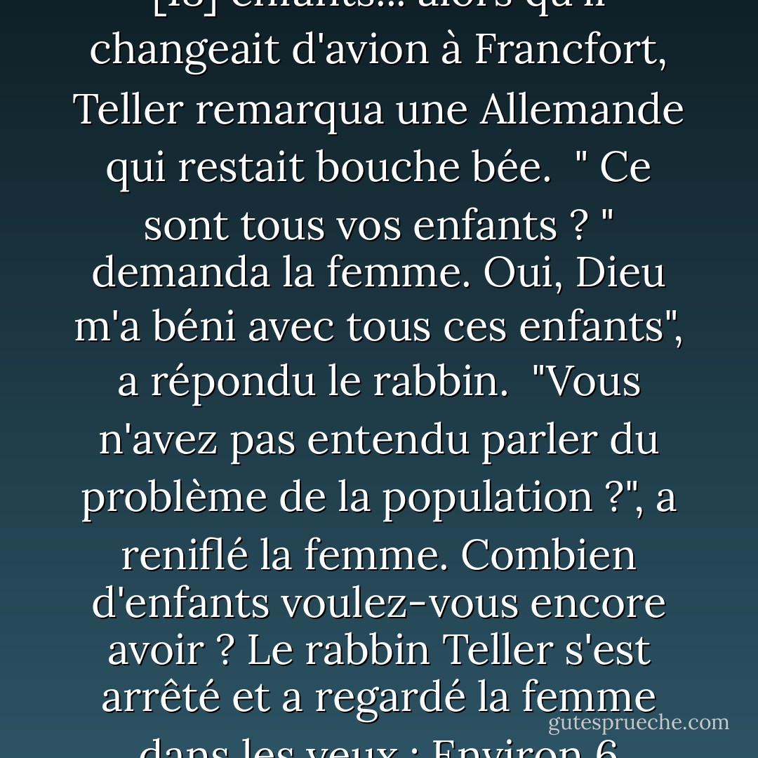 Une fois, [le rabbin Chanoch] Teller voyageait avec 16 de ses [18] enfants... alors qu'il changeait d'avion à Francfort, Teller remarqua une Allemande qui restait bouche bée.<br /> " Ce sont tous vos enfants ? " demanda la femme. Oui, Dieu m'a béni avec tous ces enfants", a répondu le rabbin.<br /> "Vous n'avez pas entendu parler du problème de la population ?", a reniflé la femme. Combien d'enfants voulez-vous encore avoir ? Le rabbin Teller s'est arrêté et a regardé la femme dans les yeux : Environ 6 millions", dit-il. - Lynn Vincent