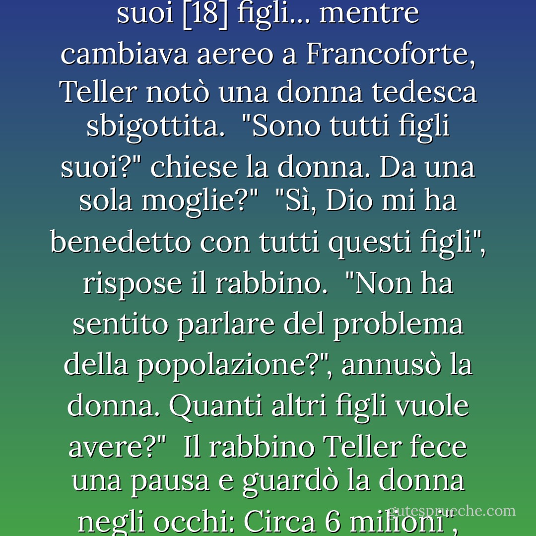 Una volta, [il rabbino Chanoch] Teller era in viaggio con 16 dei suoi [18] figli... mentre cambiava aereo a Francoforte, Teller notò una donna tedesca sbigottita.<br /> "Sono tutti figli suoi?" chiese la donna. Da una sola moglie?"<br /> "Sì, Dio mi ha benedetto con tutti questi figli", rispose il rabbino.<br /> "Non ha sentito parlare del problema della popolazione?", annusò la donna. Quanti altri figli vuole avere?"<br /> Il rabbino Teller fece una pausa e guardò la donna negli occhi: Circa 6 milioni", disse. - Lynn Vincent