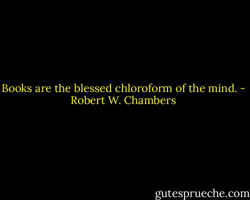 Books are the blessed chloroform of the mind. - Robert W. Chambers