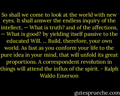So shall we come to look at the world with new eyes. It shall answer the endless inquiry of the intellect, — What is truth? and of the affections, — What is good? by yielding itself passive to the educated Will. ... Build, therefore, your own world. As fast as you conform your life to the pure idea in your mind, that will unfold its great proportions. A correspondent revolution in things will attend the influx of the spirit. - Ralph Waldo Emerson