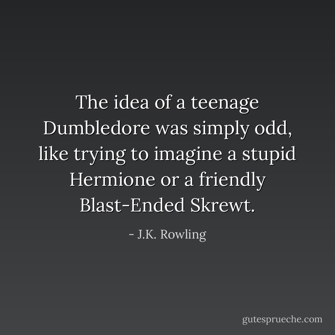 The idea of a teenage Dumbledore was simply odd, like trying to imagine a stupid Hermione or a friendly Blast-Ended Skrewt. - J.K. Rowling