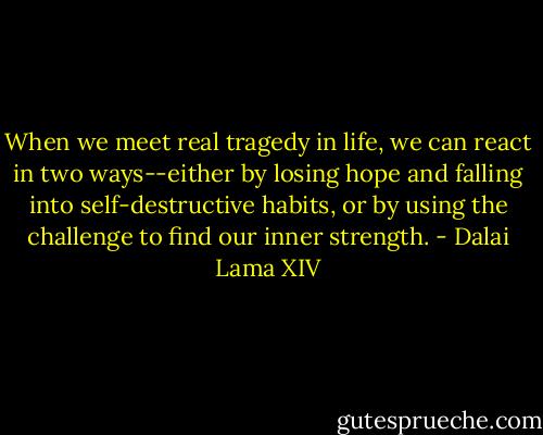 When we meet real tragedy in life, we can react in two ways--either by losing hope and falling into self-destructive habits, or by using the challenge to find our inner strength. - Dalai Lama XIV