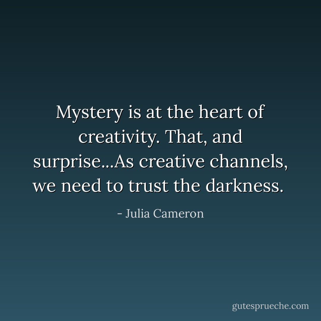 Mystery is at the heart of creativity. That, and surprise...As creative channels, we need to trust the darkness.  - Julia Cameron
