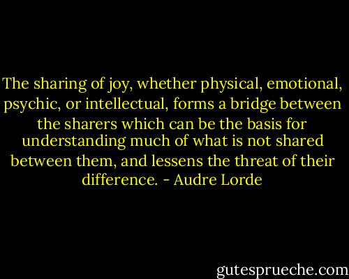 The sharing of joy, whether physical, emotional, psychic, or intellectual, forms a bridge between the sharers which can be the basis for understanding much of what is not shared between them, and lessens the threat of their difference. - Audre Lorde