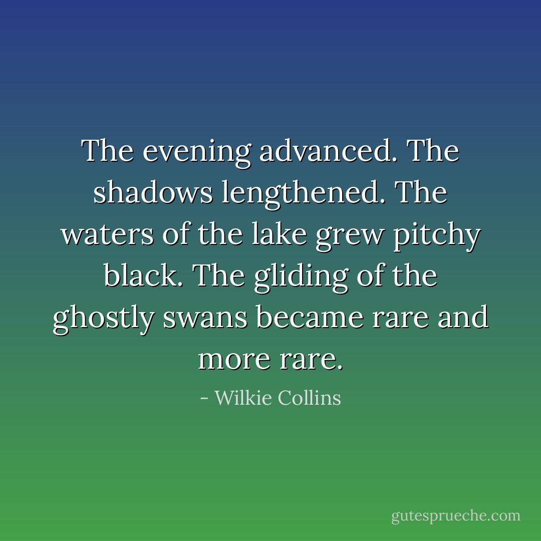 The evening advanced. The shadows lengthened. The waters of the lake grew pitchy black. The gliding of the ghostly swans became rare and more rare. - Wilkie Collins
