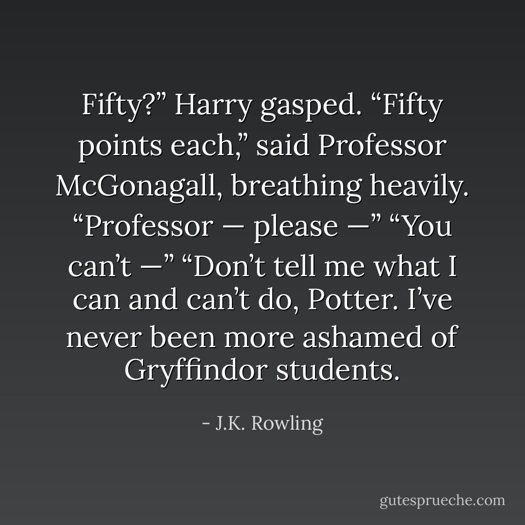 Fifty?” Harry gasped.<br />“Fifty points each,” said Professor McGonagall, breathing heavily.<br />“Professor — please —”<br />“You can’t —”<br />“Don’t tell me what I can and can’t do, Potter. I’ve never been more ashamed of Gryffindor students. - J.K. Rowling