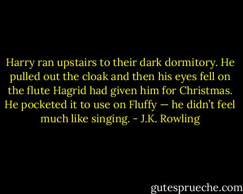 Harry ran upstairs to their dark dormitory. He pulled out the cloak and then his eyes fell on the flute Hagrid had given him for Christmas. He pocketed it to use on Fluffy — he didn’t feel much like singing. - J.K. Rowling